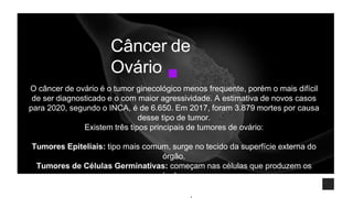 O câncer de ovário é o tumor ginecológico menos frequente, porém o mais difícil
de ser diagnosticado e o com maior agressividade. A estimativa de novos casos
para 2020, segundo o INCA, é de 6.650. Em 2017, foram 3.879 mortes por causa
desse tipo de tumor.
Existem três tipos principais de tumores de ovário:
Tumores Epiteliais: tipo mais comum, surge no tecido da superfície externa do
órgão.
Tumores de Células Germinativas: começam nas células que produzem os
óvulos.
Tumores Estromais: aparecem nas células que produzem os hormônios
femininos.
Câncer de
Ovário
 
