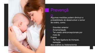 Prevençã
o
Algumas medidas podem diminuir a
probabilidade de desenvolver o tumor
de ovário, como:
• Gravidez anterior
• Amamentação
• Ter usado anticoncepcionais por
mais de
5 anos
• Ter feito ligadura de trompas,
remoção
dos ovários ou histerectomia
 