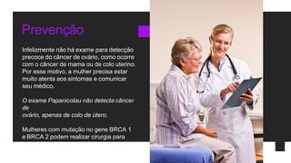 Prevenção
Infelizmente não há exame para detecção
precoce do câncer de ovário, como ocorre
com o câncer de mama ou de colo uterino.
Por esse motivo, a mulher precisa estar
muito atenta aos sintomas e comunicar
seu médico.
O exame Papanicolau não detecta câncer
de
ovário, apenas de colo de útero.
Mulheres com mutação no gene BRCA 1
e BRCA 2 podem realizar cirurgia para
retirar os ovários preventivamente.
 