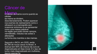 Câncer de
Mama
O câncer de mama ocorre quando as
células
da mama se dividem
desordenadamente. Podem aparecer
nos exames de rastreamento como o
ultrassom e a mamografia sem
ocasionar sintomas ou se apresentar
como uma massa palpável
na região que pode causar caroços,
vermelhidão, nódulos nas axilas e
alterações
na forma dos mamilos e das mamas.
Segundo o INCA, em 2020, serão
66.280 de novos casos no Brasil. A
doença tem 95% de chance de cura se
diagnosticada em fase inicial. É o tipo de
tumor mais diagnosticado em mulheres,
depois apenas do
 