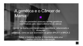 A genética e o Câncer de
Mama
10% dos pacientes possuem fatores genéticos
responsáveis pelo desenvolvimento do câncer.
Câncer de mama com transmissão hereditária relacionado a
mutações
genéticas, como as que acometem os genes BRCA 1 e BRCA 2
Saber o histórico familiar é importante para uma
melhor conduta de intervenção
 