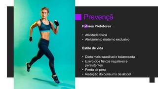 Fatores Protetores
• Atividade física
• Aleitamento materno exclusivo
Estilo de vida
• Dieta mais saudável e balanceada
• Exercícios físicos regulares e
persistentes
• Perda de peso
• Redução do consumo de álcool
Prevençã
o
 