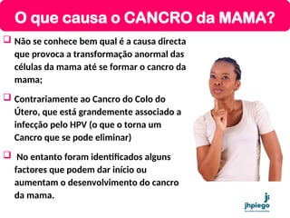  Não se conhece bem qual é a causa directa
que provoca a transformação anormal das
células da mama até se formar o cancro da
mama;
 Contrariamente ao Cancro do Colo do
Útero, que está grandemente associado a
infecção pelo HPV (o que o torna um
Cancro que se pode eliminar)
 No entanto foram identificados alguns
factores que podem dar início ou
aumentam o desenvolvimento do cancro
da mama.
O que causa o CANCRO da MAMA?
 