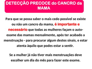 Para que se possa saber o mais cedo possível se existe
ou não um cancro da mama, é importante e
necessário que todas as mulheres façam o auto-
exame das mamas mensalmente, após ter acabado a
menstruação - para procurar algum destes sinais, e estar
atenta àquilo que podes estar a sentir.
Se a mulher já não tiver mais menstruações deve
escolher um dia do mês para fazer este exame.
DETECÇÃO PRECOCE do CANCRO da
MAMA
 