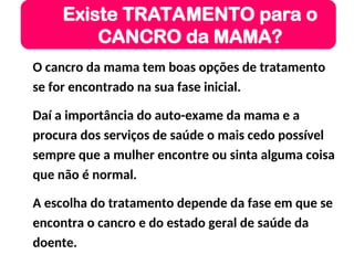 O cancro da mama tem boas opções de tratamento
se for encontrado na sua fase inicial.
Daí a importância do auto-exame da mama e a
procura dos serviços de saúde o mais cedo possível
sempre que a mulher encontre ou sinta alguma coisa
que não é normal.
A escolha do tratamento depende da fase em que se
encontra o cancro e do estado geral de saúde da
doente.
Existe TRATAMENTO para o
CANCRO da MAMA?
 