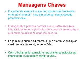 Mensagens Chaves
• O cancer da mama é o tipo de cancer mais frequente
entre as mulheres , mas ele pode ser diagnosticado
precocemente.
• O diagnóstico precoce permite que o tratamento seja
feito rapidamente, impedindo que a doença se espalhe e
aumentando assim as chances de cura.
• Faça o auto exame da mama. Fique atenta. A qualquer
sinal procure os serviços de saúde.
• Com o tratamento correcto e nos primeiros estadios as
chances de cura podem atingir a 95%.
 