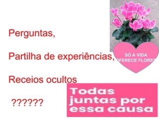 Perguntas,
Partilha de experiências,
Receios ocultos
??????
SÓ A VIDA
OFERECE FLORES
 