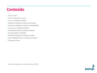 Conteúdo
• O que é cancro
• Como se desenvolve o cancro
• O que é o CANCRO da MAMA
• Situação do CANCRO da MAMA a Nível Global
• Situação do CANCRO da MAMA em MOÇAMBIQUE
• O que causa o CANCRO da MAMA?
• FACTORES de RISCO do CANCRO da MAMA?
• Principais SINAIS e SINTOMAS
• DETECÇÃO PRECOCE do CANCRO da MAMA
• Existe TRATAMENTO para o CANCRO da MAMA?
• Mensagens Chaves
• Principais actividades para o próximo período do COP23.
 