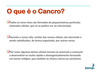 O que é o Cancro?
Todos os seres vivos são formados de pequenissímas partículas
chamadas células, que só se podem ver ao microscópio.
Durante a nossa vida, muitas das nossas células vão morrendo e
sendo substituídas, de forma organizada, por outras novas.
Por vezes algumas destas células tornam-se anormais e começam
a desenvolver-se muito rápido e desorganizadamente formando
um tumor maligno, que também se chama cancro ou carcinoma.
 