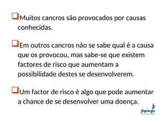 Muitos cancros são provocados por causas
conhecidas.
Em outros cancros não se sabe qual é a causa
que os provocou, mas sabe-se que existem
factores de risco que aumentam a
possibilidade destes se desenvolverem.
Um factor de risco é algo que pode aumentar
a chance de se desenvolver uma doença.
 