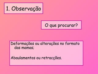 1. Observação
Deformações ou alterações no formato
das mamas;
Abaulamentos ou retracções.
O que procurar?
 