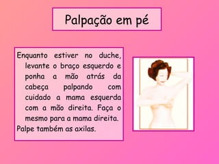 Palpação em pé
Enquanto estiver no duche,
levante o braço esquerdo e
ponha a mão atrás da
cabeça palpando com
cuidado a mama esquerda
com a mão direita. Faça o
mesmo para a mama direita.
Palpe também as axilas.
 