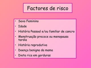Factores de risco
• Sexo Feminino
• Idade
• História Pessoal e/ou familiar de cancro
• Menstruação precoce ou menopausa
tardia
• História reprodutiva
• Doença benigna da mama
• Dieta rica em gorduras
 