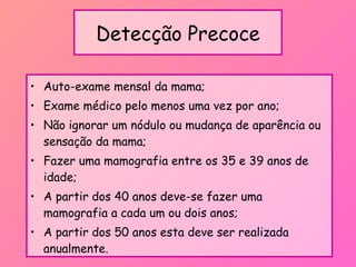 Detecção Precoce
• Auto-exame mensal da mama;
• Exame médico pelo menos uma vez por ano;
• Não ignorar um nódulo ou mudança de aparência ou
sensação da mama;
• Fazer uma mamografia entre os 35 e 39 anos de
idade;
• A partir dos 40 anos deve-se fazer uma
mamografia a cada um ou dois anos;
• A partir dos 50 anos esta deve ser realizada
anualmente.
 