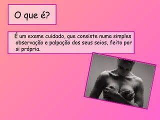 O que é?
É um exame cuidado, que consiste numa simples
observação e palpação dos seus seios, feito por
si própria.
 