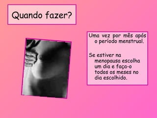 Quando fazer?
Uma vez por mês após
o período menstrual.
Se estiver na
menopausa escolha
um dia e faça-o
todos os meses no
dia escolhido.
 