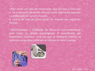 O cancro do colo do útero pode não apresentar qualquer sinal ou sintoma até atingir um estádio de desenvolvimento mais avançado. No entanto, pode apresentar os seguintes sintomas: Hemorragia Vaginal Anormal;