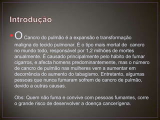 IntroduçãoO Cancro do pulmão é a expansão e transformação maligna do tecido pulmonar. É o tipo mais mortal de  cancro no mundo todo, responsável por 1,2 milhões de mortes anualmente. É causado principalmente pelo hábito de fumar cigarros, e afecta homens predominantemente, mas o número de cancro de pulmão nas mulheres vem a aumentar em decorrência do aumento do tabagismo. Entretanto, algumas pessoas que nunca fumaram sofrem de cancro de pulmão, devido a outras causas.Obs: Quem não fuma e convive com pessoas fumantes, corre o grande risco de desenvolver a doença cancerígena.