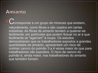 AmiantoCorresponde a um grupo de minerais que existem, naturalmente, como fibras e são usados em certas indústrias. As fibras de amianto tendem a quebrar-se facilmente, em partículas que podem flutuar no ar e que facilmente se "agarram" à roupa. Os estudos demonstraram que os trabalhadores expostos a grandes quantidades de amianto, apresentam um risco de contrair cancro do pulmão 3 a 4 vezes maior do que para trabalhadores não expostos. O risco de cancro do pulmão é, ainda maior, nos trabalhadores do amianto que também fumam. 