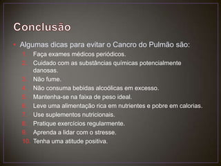 ConclusãoAlgumas dicas para evitar o Cancro do Pulmão são:Faça exames médicos periódicos.Cuidado com as substâncias químicas potencialmente danosas.Não fume.Não consuma bebidas alcoólicas em excesso.Mantenha-se na faixa de peso ideal.Leve uma alimentação rica em nutrientes e pobre em calorias.Use suplementos nutricionais.Pratique exercícios regularmente.Aprenda a lidar com o stresse.Tenha uma atitude positiva.