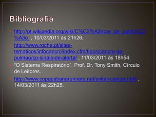 Bibliografiahttp://pt.wikipedia.org/wiki/C%C3%A2ncer_de_pulm%C3%A3o  , 10/03/2011 às 21h26.http://www.roche.pt/sites-tematicos/infocancro/index.cfm/tipos/cancro-do-pulmao/cp-sinais-de-alerta/ , 11/03/2011 às 18h54.“O Sistema Respiratório”, Prof. Dr. Tony Smith, Círculo de Leitores.http://www.copacabanarunners.net/evitar-cancer.html , 14/03/2011 às 22h25.