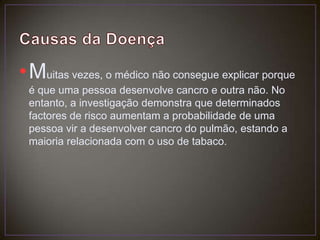 Causas da DoençaMuitas vezes, o médico não consegue explicar porque é que uma pessoa desenvolve cancro e outra não. No entanto, a investigação demonstra que determinados factores de risco aumentam a probabilidade de uma pessoa vir a desenvolver cancro do pulmão, estando a maioria relacionada com o uso de tabaco.