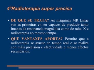 4ºRadioterapia super precisa
● DE QUE SE TRATA? As máquinas MR Linac
son as primeiras en ser capaces de producir tanto
imaxes de resonancia magnética como de raios X e
radioterapia ao mesmo tempo.
● QUE VANTAXES APORTA? Permite que a
radioterapia se axuste en tempo real e se realize
con máis precisión e efectividade e menos efectos
secundarios.
 