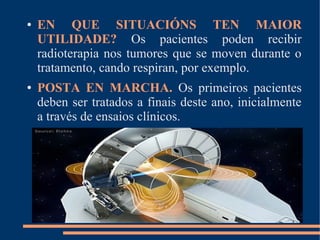 ● EN QUE SITUACIÓNS TEN MAIOR
UTILIDADE? Os pacientes poden recibir
radioterapia nos tumores que se moven durante o
tratamento, cando respiran, por exemplo.
● POSTA EN MARCHA. Os primeiros pacientes
deben ser tratados a finais deste ano, inicialmente
a través de ensaios clínicos.
 