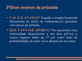 5ºGran avance da próstata
● CAL É O AVANCE? Engadir a terapia hormonal
abiraterona ao inicio do tratamento,en pacientes
con cancro de próstata.
● QUE VANTAXE APORTA? Nos pacientes cuxa
enfermidade diseminouse a súa área pélvica u
outros órganos teñen un 37 por cento máis de
probabilidades de estar vivos despois de tres anos.
 