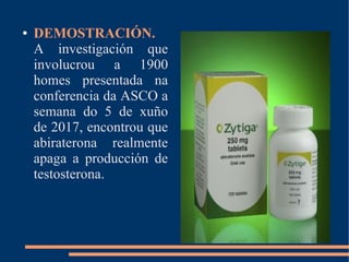 ● DEMOSTRACIÓN.
A investigación que
involucrou a 1900
homes presentada na
conferencia da ASCO a
semana do 5 de xuño
de 2017, encontrou que
abiraterona realmente
apaga a producción de
testosterona.
 