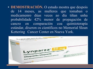 ● DEMOSTRACIÓN. O estudo mostra que despois
de 14 meses, as mulleres que tomaban o
medicamenro dúas veces ao día tiñan unha
probabilidade 42% menor de propagación de
cancro en comparación coa quimioterapia
estándar, dixeron os científicos no Memorial Sloan
Kettering Cancer Center en Nueva York.
 