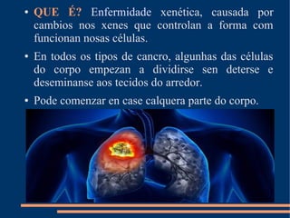 ● QUE É? Enfermidade xenética, causada por
cambios nos xenes que controlan a forma com
funcionan nosas células.
● En todos os tipos de cancro, algunhas das células
do corpo empezan a dividirse sen deterse e
deseminanse aos tecidos do arredor.
● Pode comenzar en case calquera parte do corpo.
 