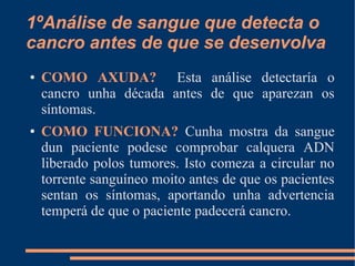 1ºAnálise de sangue que detecta o
cancro antes de que se desenvolva
● COMO AXUDA? Esta análise detectaría o
cancro unha década antes de que aparezan os
síntomas.
● COMO FUNCIONA? Cunha mostra da sangue
dun paciente podese comprobar calquera ADN
liberado polos tumores. Isto comeza a circular no
torrente sanguíneo moito antes de que os pacientes
sentan os síntomas, aportando unha advertencia
temperá de que o paciente padecerá cancro.
 