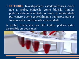 ● FUTURO. Investigadores estadounidenses creen
que a proba, coñecida como biopsia líquida,
podería reducir a metade as tasas de mortalidade
por cancro e sería especialmente vantaxosa para as
formas máis mortíferas da enfermidade.
A proba, financiada por Bill Gates, podería estar
dispoñible en dous anos.
 