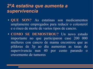 2ºA estatina que aumenta a
supervivencia
● QUE SON? As estatinas son medicamentos
amplamente empregados para reducir o colesterol
e o risco de morte de varios tipos de cancro.
● COMO SE DEMOSTROU? Un novo estudo
importante no que participaron case 200 000
mulleres con cancro de mama encontrou que as
píldoras de 3p ao día aumentan as tasas de
supervivencia nun 40 por cento parando o
crecemento de tumores
 