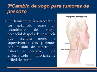 3ºCambio de xogo para tumores de
pescozo
● Un fármaco de inmunoterapia
foi aclamado como un
“cambiador de xogo”
potencial despois de descubrir
que mellora moito a
supervivencia dos pacientes
con recaída de cancro de
cabeza e pescozo, unha
endermidade notoriamente
difícil de tratar.
 