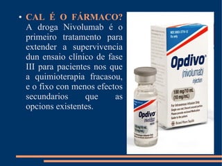 ● CAL É O FÁRMACO?
A droga Nivolumab é o
primeiro tratamento para
extender a supervivencia
dun ensaio clínico de fase
III para pacientes nos que
a quimioterapia fracasou,
e o fixo con menos efectos
secundarios que as
opcions existentes.
 