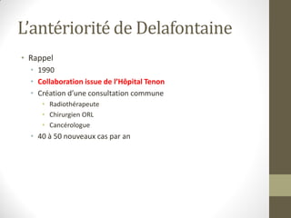 L’antériorité de Delafontaine
• Rappel
• 1990
• Collaboration issue de l’Hôpital Tenon
• Création d’une consultation commune
• Radiothérapeute
• Chirurgien ORL
• Cancérologue
• 40 à 50 nouveaux cas par an
 