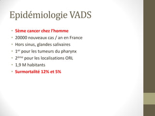 Epidémiologie VADS
• 5ème cancer chez l’homme
• 20000 nouveaux cas / an en France
• Hors sinus, glandes salivaires
• 1er pour les tumeurs du pharynx
• 2ème pour les localisations ORL
• 1,9 M habitants
• Surmortalité 12% et 5%
 