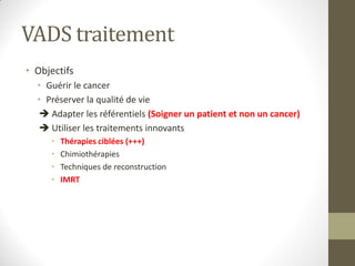 VADS traitement
• Objectifs
• Guérir le cancer
• Préserver la qualité de vie
 Adapter les référentiels (Soigner un patient et non un cancer)
 Utiliser les traitements innovants
• Thérapies ciblées (+++)
• Chimiothérapies
• Techniques de reconstruction
• IMRT
 
