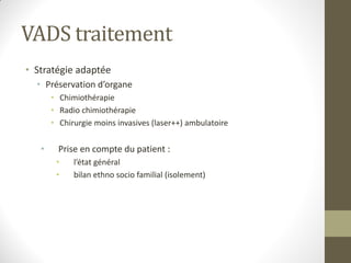 VADS traitement
• Stratégie adaptée
• Préservation d’organe
• Chimiothérapie
• Radio chimiothérapie
• Chirurgie moins invasives (laser++) ambulatoire
• Prise en compte du patient :
• l’état général
• bilan ethno socio familial (isolement)
 