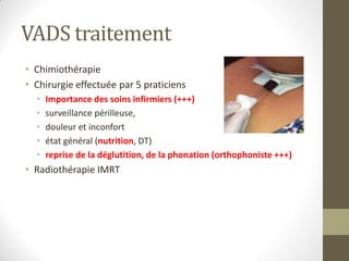 VADS traitement
• Chimiothérapie
• Chirurgie effectuée par 5 praticiens
• Importance des soins infirmiers (+++)
• surveillance périlleuse,
• douleur et inconfort
• état général (nutrition, DT)
• reprise de la déglutition, de la phonation (orthophoniste +++)
• Radiothérapie IMRT
 
