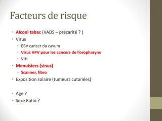 Facteurs de risque
• Alcool tabac (VADS – précarité ? )
• Virus
• EBV cancer du cavum
• Virus HPV pour les cancers de l’oropharynx
• VIH
• Menuisiers (sinus)
• Scanner, fibro
• Exposition solaire (tumeurs cutanées)
• Age ?
• Sexe Ratio ?
 
