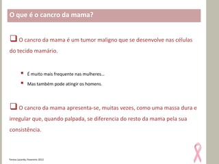 O que é o cancro da mama?


 O cancro da mama é um tumor maligno que se desenvolve nas células
do tecido mamário.


              É muito mais frequente nas mulheres…

              Mas também pode atingir os homens.




 O cancro da mama apresenta-se, muitas vezes, como uma massa dura e
irregular que, quando palpada, se diferencia do resto da mama pela sua
consistência.



Teresa Lacerda, Fevereiro 2012
 