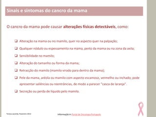 Sinais e sintomas do cancro da mama


O cancro da mama pode causar alterações físicas detectáveis, como:


          Alteração na mama ou no mamilo, quer no aspecto quer na palpação;

          Qualquer nódulo ou espessamento na mama, perto da mama ou na zona da axila;

          Sensibilidade no mamilo;

          Alteração do tamanho ou forma da mama;

          Retracção do mamilo (mamilo virado para dentro da mama);

          Pele da mama, aréola ou mamilo com aspecto escamoso, vermelho ou inchado; pode
               apresentar saliências ou reentrâncias, de modo a parecer "casca de laranja".

          Secreção ou perda de líquido pelo mamilo.




Teresa Lacerda, Fevereiro 2012            Informação in Portal de Oncologia Português
 