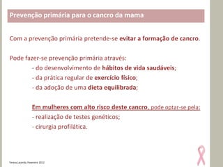 Prevenção primária para o cancro da mama


Com a prevenção primária pretende-se evitar a formação de cancro.

Pode fazer-se prevenção primária através:
        - do desenvolvimento de hábitos de vida saudáveis;
        - da prática regular de exercício físico;
        - da adoção de uma dieta equilibrada;

                   Em mulheres com alto risco deste cancro, pode optar-se pela:
                   - realização de testes genéticos;
                   - cirurgia profilática.




Teresa Lacerda, Fevereiro 2012
 
