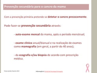 Prevenção secundária para o cancro da mama


Com a prevenção primária pretende-se detetar o cancro precocemente.


Pode fazer-se prevenção secundária através:

                   - auto-exame mensal da mama, após o período menstrual;

                   - exame clínico anual/bianual e na realização de exames
                   como mamografia (em geral, a partir do 40 anos);

                   - da ecografia e/ou biopsia de acordo com prescrição
                   médica.



Teresa Lacerda, Fevereiro 2012      Informação in Portal de Oncologia Português
 