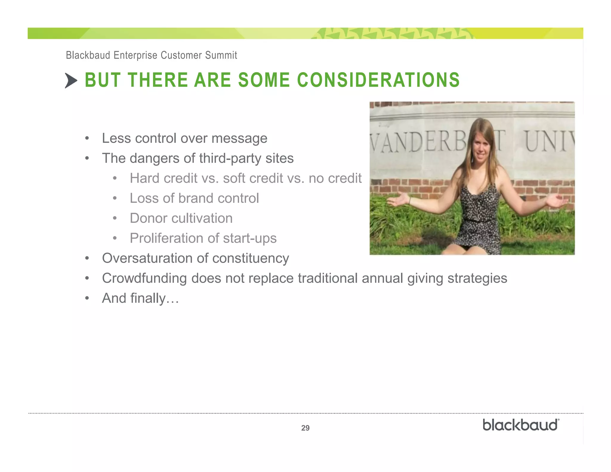 ��
29
Blackbaud Enterprise Customer Summit
BUT THERE ARE SOME CONSIDERATIONS
• Less control over message
• The dangers of third-party sites
• Hard credit vs. soft credit vs. no credit
• Loss of brand control
• Donor cultivation
• Proliferation of start-ups
• Oversaturation of constituency
• Crowdfunding does not replace traditional annual giving strategies
• And finally
 