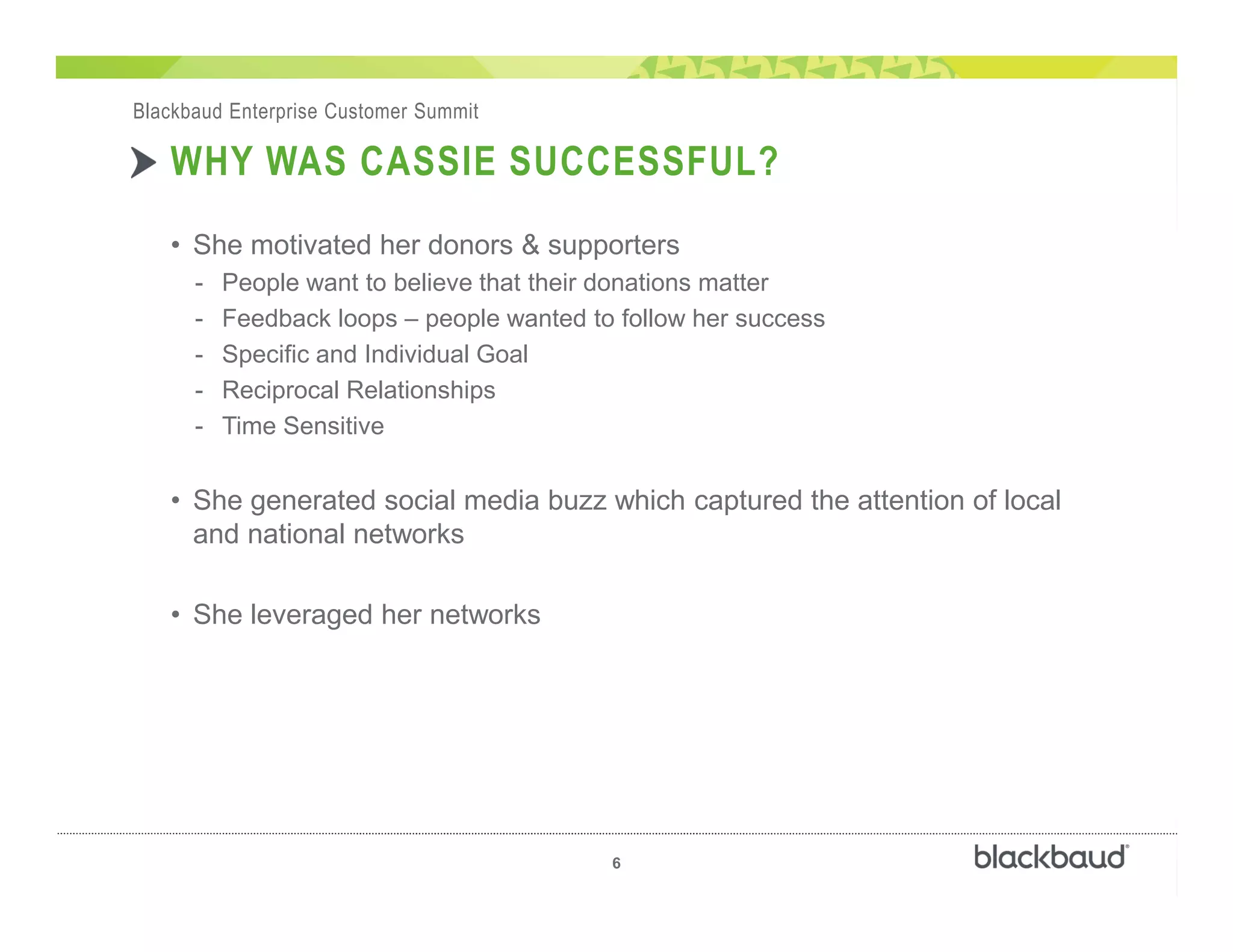 )
6
Blackbaud Enterprise Customer Summit
WHY WAS CASSIE SUCCESSFUL?
• She motivated her donors & supporters
- People want to believe that their donations matter
- Feedback loops – people wanted to follow her success
- Specific and Individual Goal
- Reciprocal Relationships
- Time Sensitive
• She generated social media buzz which captured the attention of local
and national networks
• She leveraged her networks
 