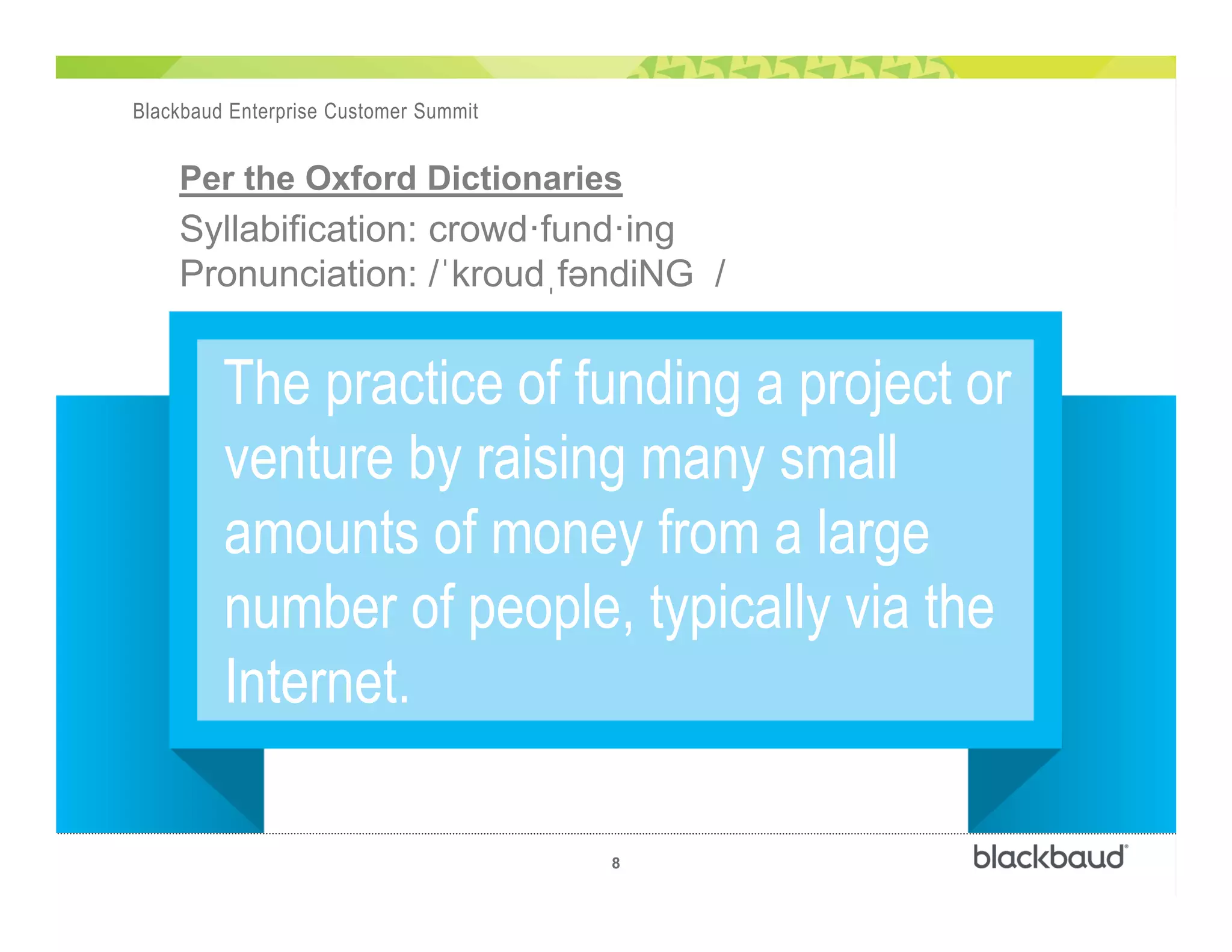 )
8
Blackbaud Enterprise Customer Summit
The practice of funding a project or
venture by raising many small
amounts of money from a large
number of people, typically via the
Internet.
Per the Oxford Dictionaries
Syllabification: crowd—fund—ing
Pronunciation: /ˈkroudˌfəndiNG /
 